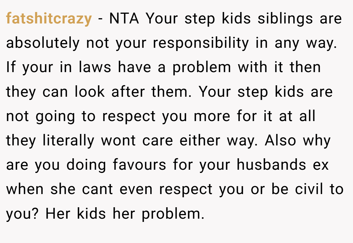 fatshitcrazy − NTA Your step kids siblings are absolutely not your responsibility in any way. If your in laws have a problem with it then they can look after them. Your step kids are not going to respect you more for it at all they literally wont care either way. Also why are you doing favours for your husbands ex when she cant even respect you or be civil to you? Her kids her problem.