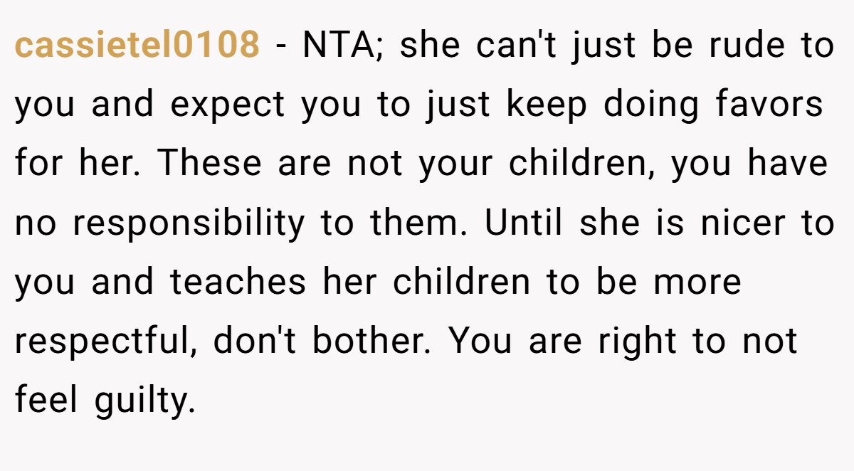 cassietel0108 − NTA; she can't just be rude to you and expect you to just keep doing favors for her. These are not your children, you have no responsibility to them. Until she is nicer to you and teaches her children to be more respectful, don't bother. You are right to not feel guilty.