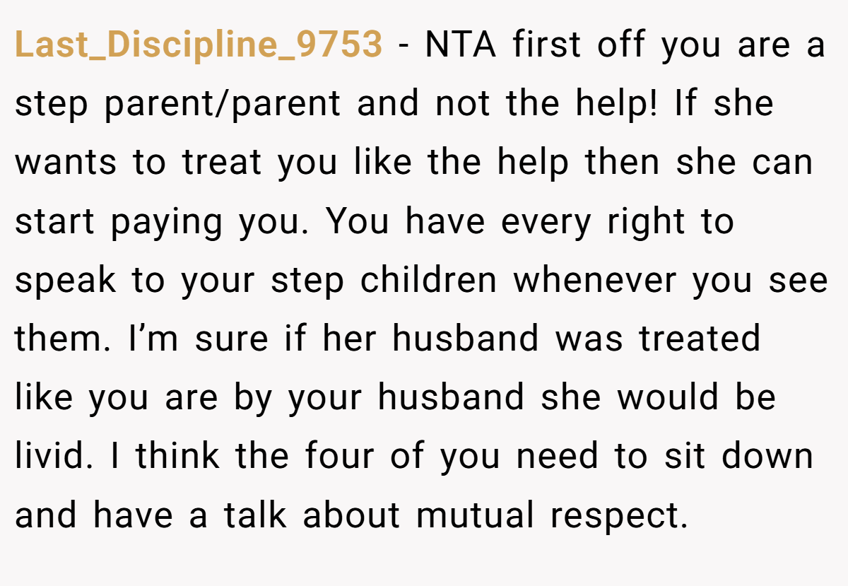 Last_Discipline_9753 − NTA first off you are a step parent/parent and not the help! If she wants to treat you like the help then she can start paying you. You have every right to speak to your step children whenever you see them. I’m sure if her husband was treated like you are by your husband she would be livid. I think the four of you need to sit down and have a talk about mutual respect.