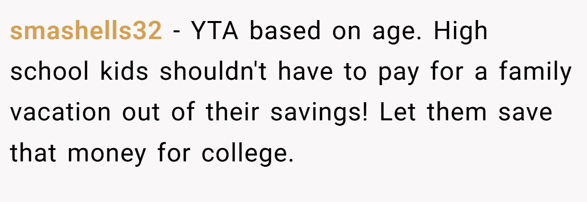 smashells32 − YTA based on age. High school kids shouldn't have to pay for a family vacation out of their savings! Let them save that money for college.