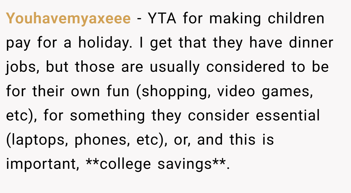 Youhavemyaxeee − YTA for making children pay for a holiday. I get that they have dinner jobs, but those are usually considered to be for their own fun (shopping, video games, etc), for something they consider essential (laptops, phones, etc), or, and this is important, **college savings**.