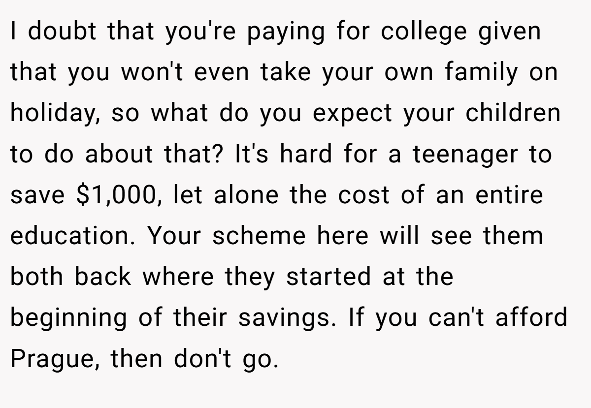 I doubt that you're paying for college given that you won't even take your own family on holiday, so what do you expect your children to do about that? It's hard for a teenager to save $1,000, let alone the cost of an entire education. Your scheme here will see them both back where they started at the beginning of their savings. If you can't afford Prague, then don't go.