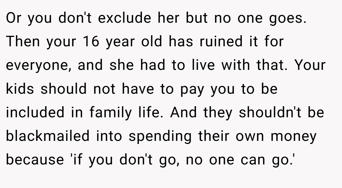 Or you don't exclude her but no one goes. Then your 16 year old has ruined it for everyone, and she had to live with that. Your kids should not have to pay you to be included in family life. And they shouldn't be blackmailed into spending their own money because 'if you don't go, no one can go.'
