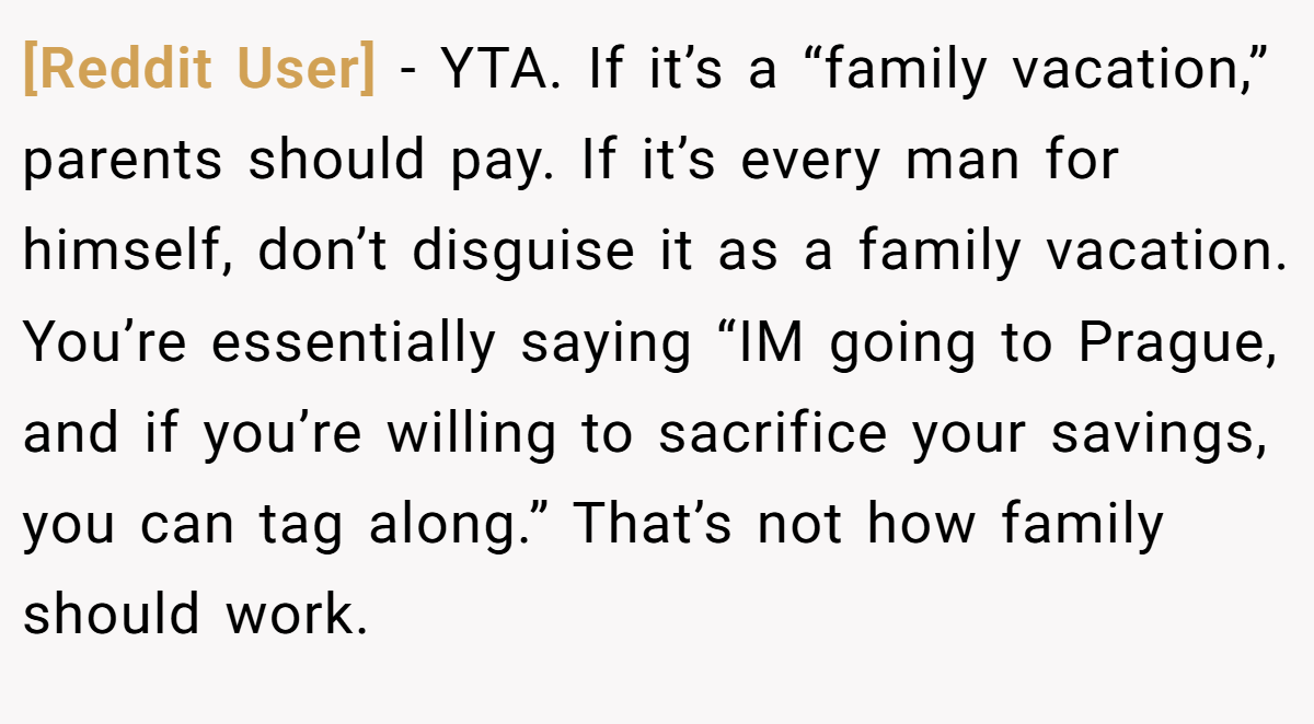 [Reddit User] − YTA. If it’s a “family vacation,” parents should pay. If it’s every man for himself, don’t disguise it as a family vacation. You’re essentially saying “IM going to Prague, and if you’re willing to sacrifice your savings, you can tag along.” That’s not how family should work.