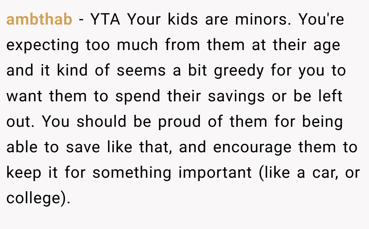ambthab − YTA Your kids are minors. You're expecting too much from them at their age and it kind of seems a bit greedy for you to want them to spend their savings or be left out. You should be proud of them for being able to save like that, and encourage them to keep it for something important (like a car, or college).