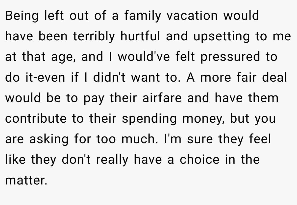 Being left out of a family vacation would have been terribly hurtful and upsetting to me at that age, and I would've felt pressured to do it-even if I didn't want to. A more fair deal would be to pay their airfare and have them contribute to their spending money, but you are asking for too much. I'm sure they feel like they don't really have a choice in the matter.