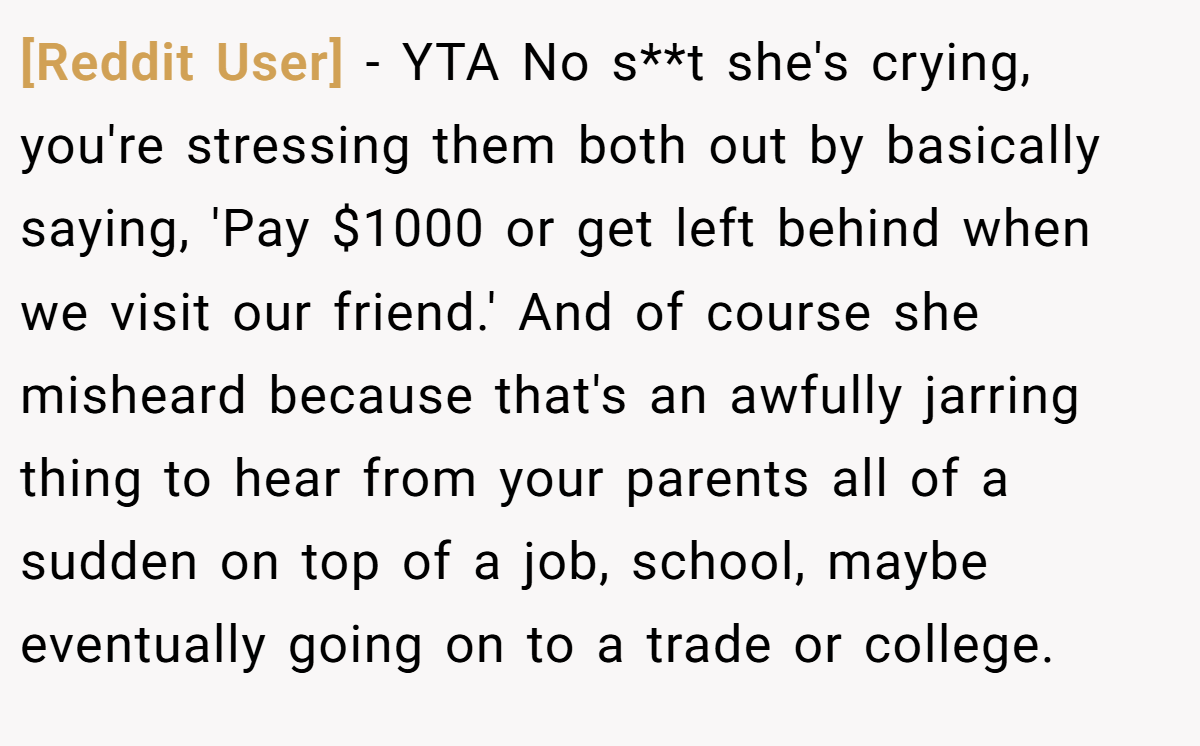 [Reddit User] − YTA No s**t she's crying, you're stressing them both out by basically saying, 'Pay $1000 or get left behind when we visit our friend.' And of course she misheard because that's an awfully jarring thing to hear from your parents all of a sudden on top of a job, school, maybe eventually going on to a trade or college.