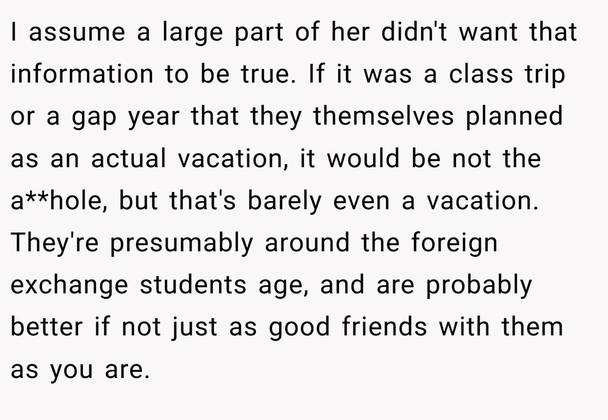 I assume a large part of her didn't want that information to be true. If it was a class trip or a gap year that they themselves planned as an actual vacation, it would be not the a**hole, but that's barely even a vacation. They're presumably around the foreign exchange students age, and are probably better if not just as good friends with them as you are.