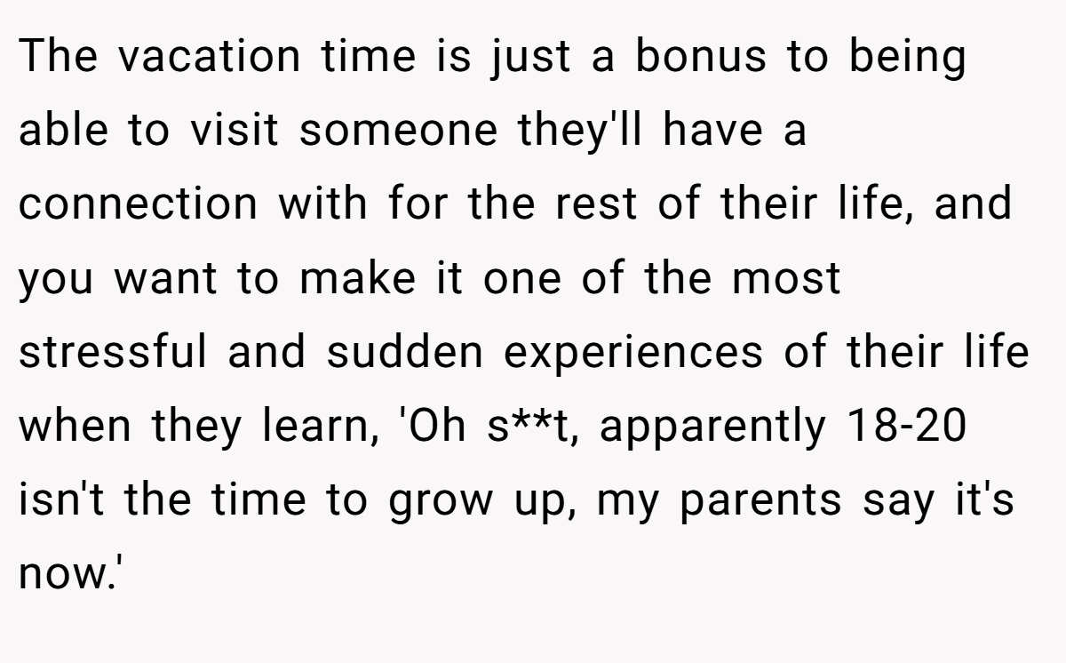 The vacation time is just a bonus to being able to visit someone they'll have a connection with for the rest of their life, and you want to make it one of the most stressful and sudden experiences of their life when they learn, 'Oh s**t, apparently 18-20 isn't the time to grow up, my parents say it's now.'