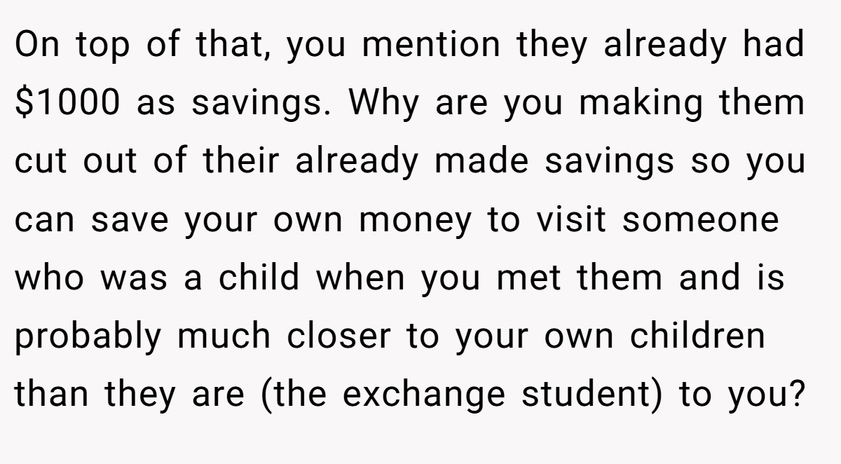 On top of that, you mention they already had $1000 as savings. Why are you making them cut out of their already made savings so you can save your own money to visit someone who was a child when you met them and is probably much closer to your own children than they are (the exchange student) to you?