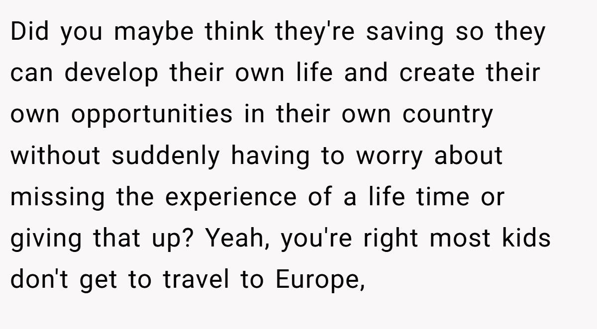 Did you maybe think they're saving so they can develop their own life and create their own opportunities in their own country without suddenly having to worry about missing the experience of a life time or giving that up? Yeah, you're right most kids don't get to travel to Europe,