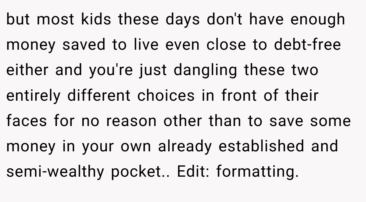 but most kids these days don't have enough money saved to live even close to debt-free either and you're just dangling these two entirely different choices in front of their faces for no reason other than to save some money in your own already established and semi-wealthy pocket.. Edit: formatting.