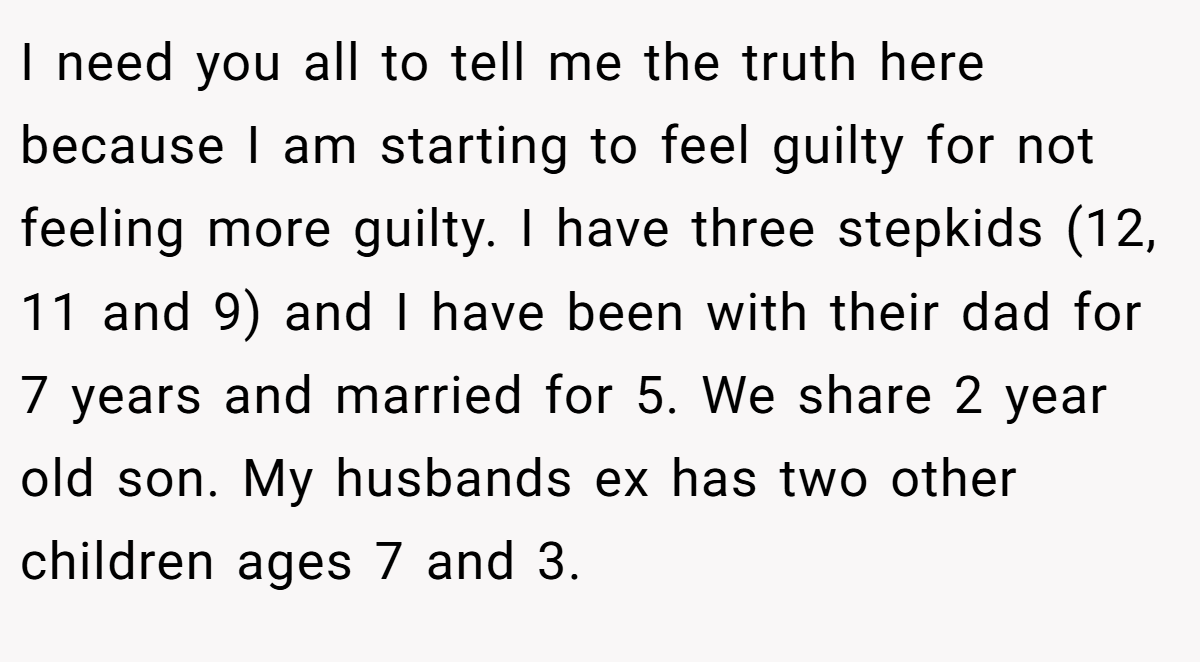 I need you all to tell me the truth here because I am starting to feel guilty for not feeling more guilty. I have three stepkids (12, 11 and 9) and I have been with their dad for 7 years and married for 5. We share 2 year old son. My husbands ex has two other children ages 7 and 3.