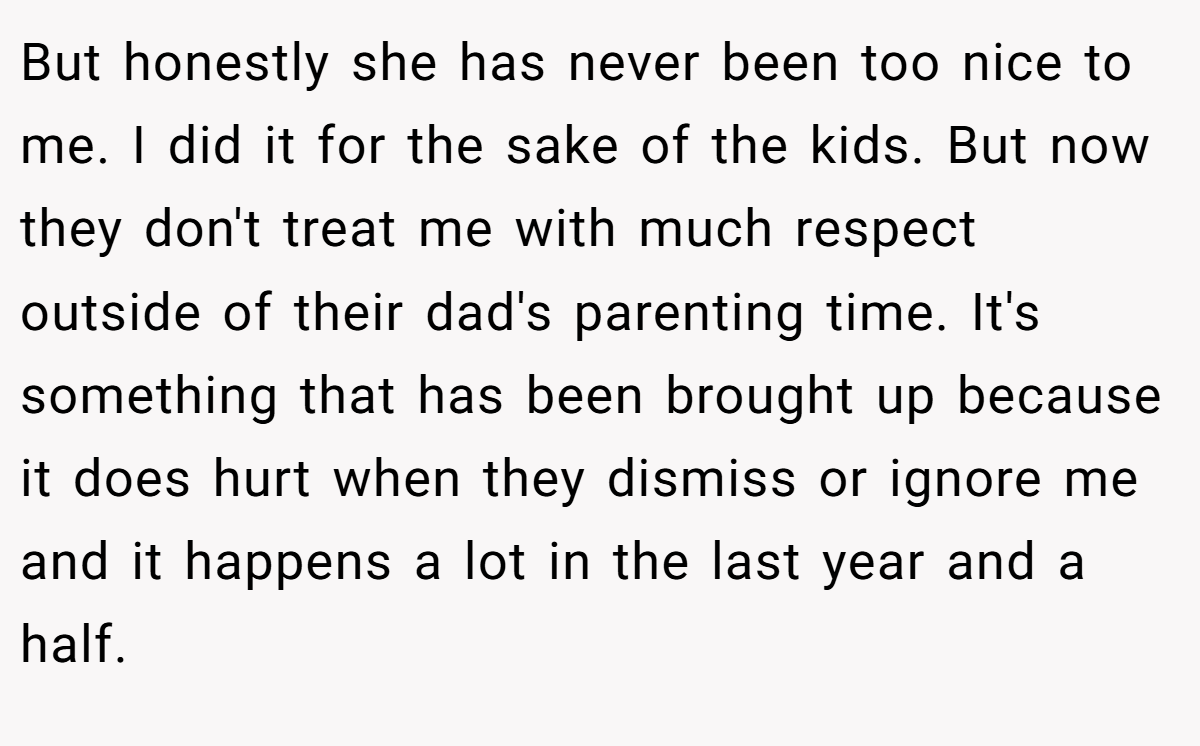 But honestly she has never been too nice to me. I did it for the sake of the kids. But now they don't treat me with much respect outside of their dad's parenting time. It's something that has been brought up because it does hurt when they dismiss or ignore me and it happens a lot in the last year and a half.