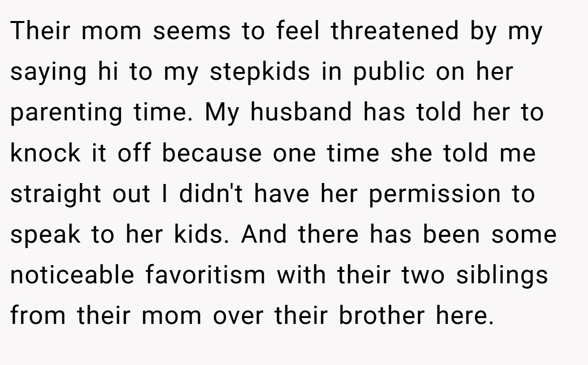 Their mom seems to feel threatened by my saying hi to my stepkids in public on her parenting time. My husband has told her to knock it off because one time she told me straight out I didn't have her permission to speak to her kids. And there has been some noticeable favoritism with their two siblings from their mom over their brother here.