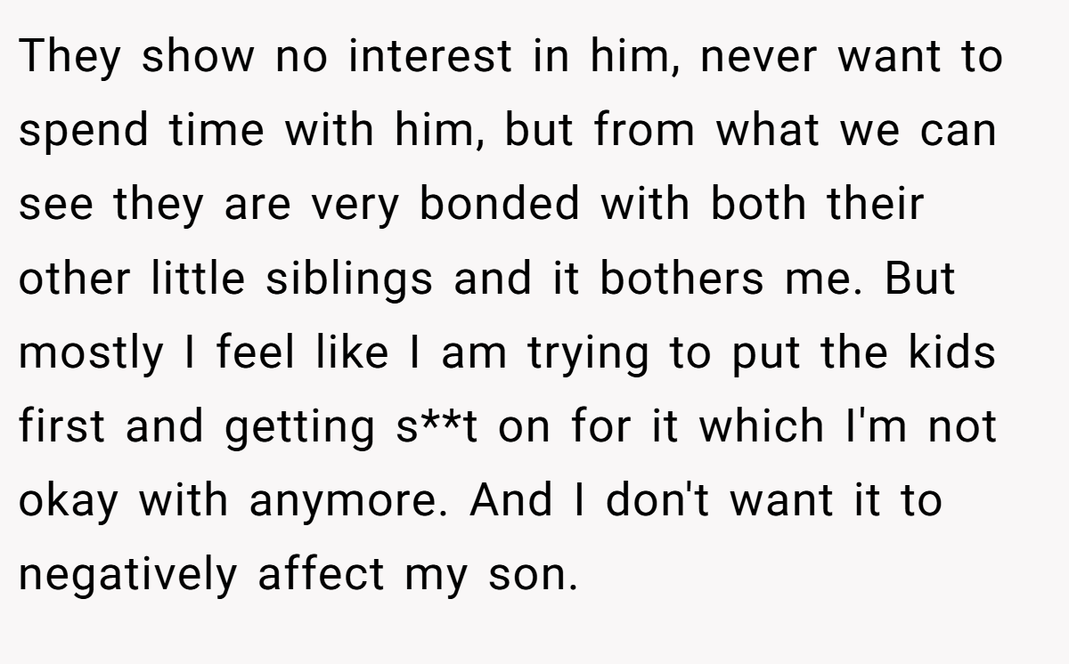 They show no interest in him, never want to spend time with him, but from what we can see they are very bonded with both their other little siblings and it bothers me. But mostly I feel like I am trying to put the kids first and getting s**t on for it which I'm not okay with anymore. And I don't want it to negatively affect my son.