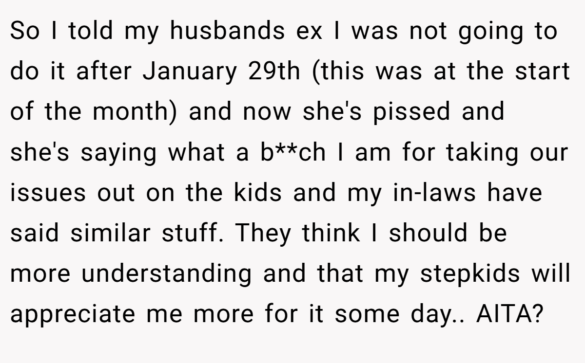 So I told my husbands ex I was not going to do it after January 29th (this was at the start of the month) and now she's pissed and she's saying what a b**ch I am for taking our issues out on the kids and my in-laws have said similar stuff. They think I should be more understanding and that my stepkids will appreciate me more for it some day.. AITA?