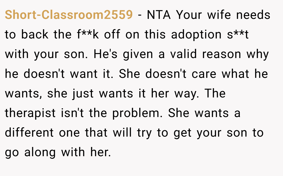 Short-Classroom2559 − NTA Your wife needs to back the f**k off on this adoption s**t with your son. He's given a valid reason why he doesn't want it. She doesn't care what he wants, she just wants it her way. The therapist isn't the problem. She wants a different one that will try to get your son to go along with her.