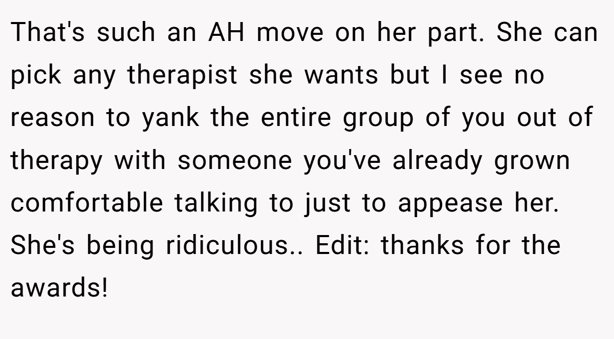 That's such an AH move on her part. She can pick any therapist she wants but I see no reason to yank the entire group of you out of therapy with someone you've already grown comfortable talking to just to appease her. She's being ridiculous.. Edit: thanks for the awards!