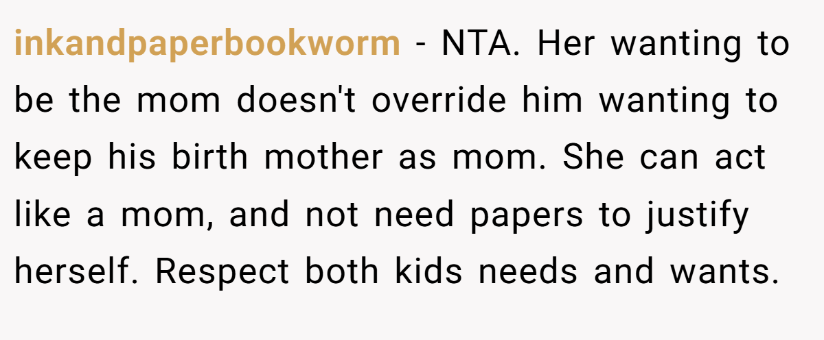 inkandpaperbookworm − NTA. Her wanting to be the mom doesn't override him wanting to keep his birth mother as mom. She can act like a mom, and not need papers to justify herself. Respect both kids needs and wants.