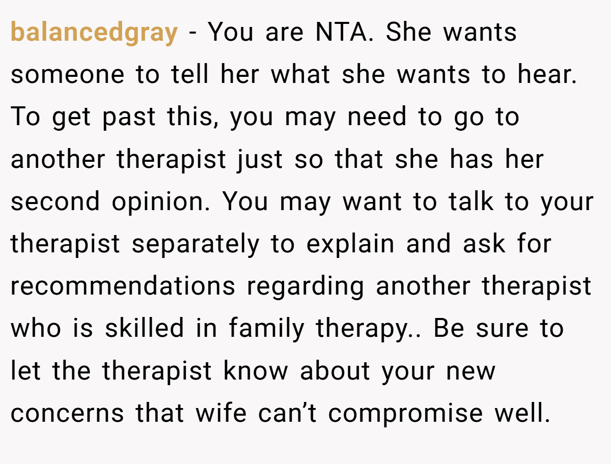 balancedgray − You are NTA. She wants someone to tell her what she wants to hear. To get past this, you may need to go to another therapist just so that she has her second opinion. You may want to talk to your therapist separately to explain and ask for recommendations regarding another therapist who is skilled in family therapy.. Be sure to let the therapist know about your new concerns that wife can’t compromise well.