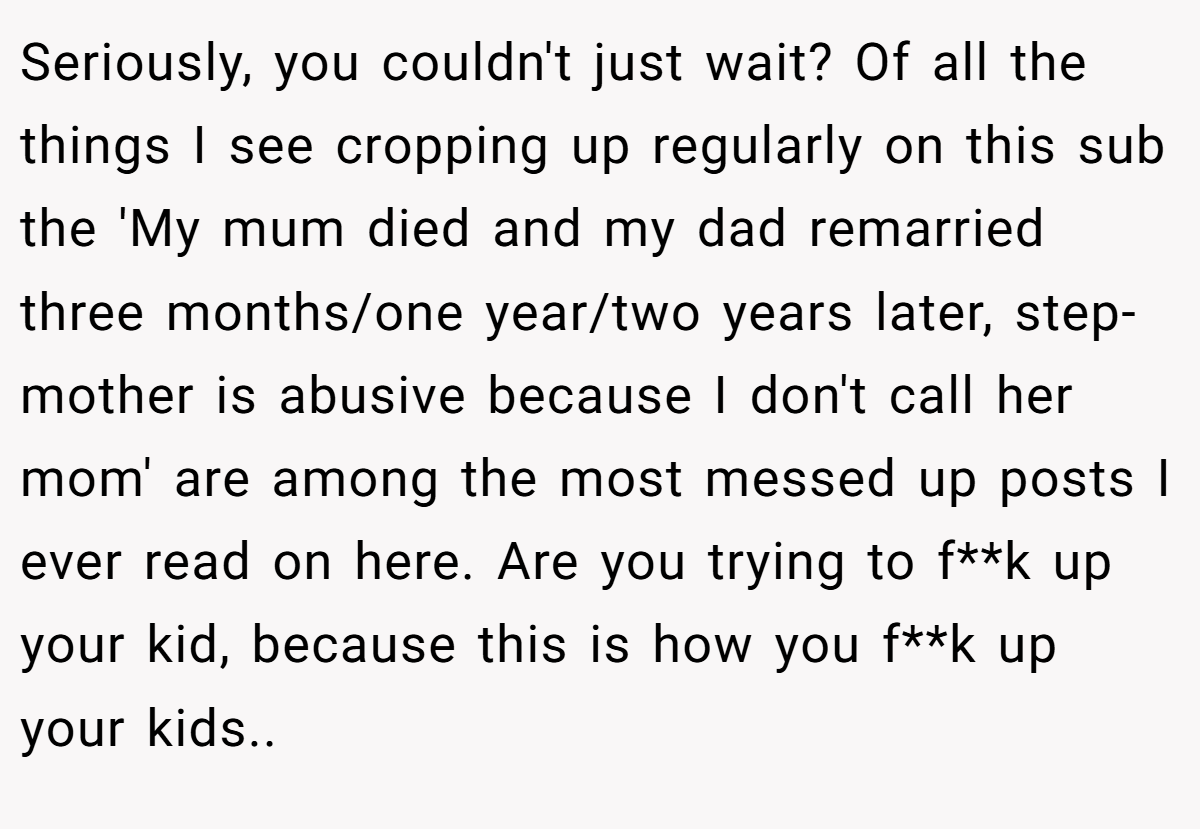 Seriously, you couldn't just wait? Of all the things I see cropping up regularly on this sub the 'My mum died and my dad remarried three months/one year/two years later, step-mother is abusive because I don't call her mom' are among the most messed up posts I ever read on here. Are you trying to f**k up your kid, because this is how you f**k up your kids..