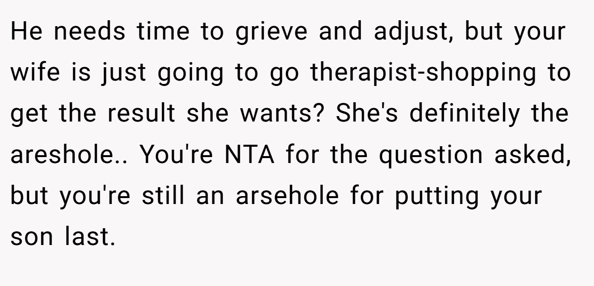 He needs time to grieve and adjust, but your wife is just going to go therapist-shopping to get the result she wants? She's definitely the areshole.. You're NTA for the question asked, but you're still an arsehole for putting your son last.