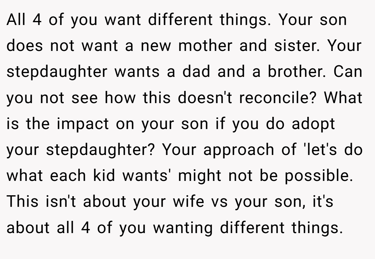 All 4 of you want different things. Your son does not want a new mother and sister. Your stepdaughter wants a dad and a brother. Can you not see how this doesn't reconcile? What is the impact on your son if you do adopt your stepdaughter? Your approach of 'let's do what each kid wants' might not be possible.  This isn't about your wife vs your son, it's about all 4 of you wanting different things.