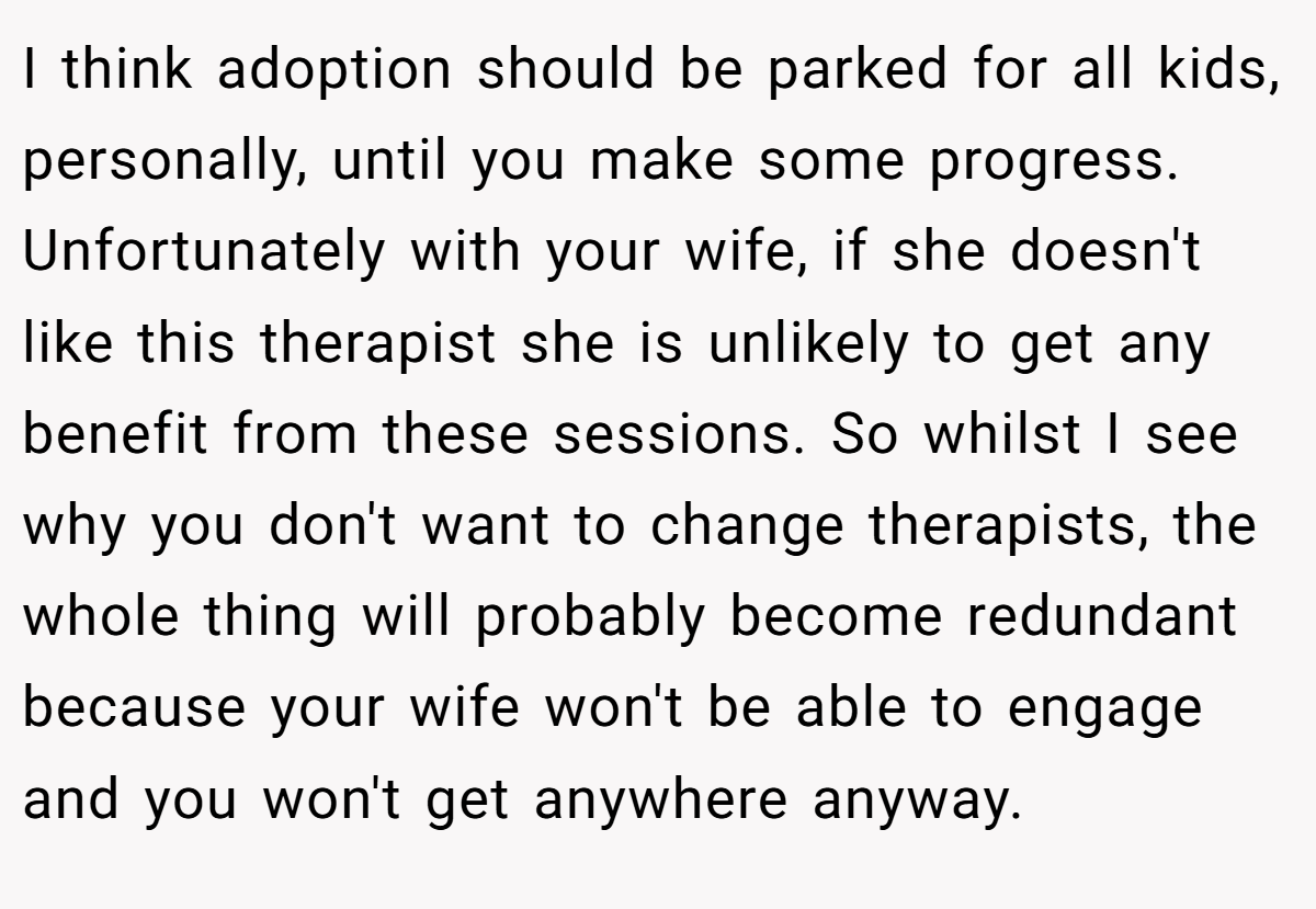 I think adoption should be parked for all kids, personally, until you make some progress. Unfortunately with your wife, if she doesn't like this therapist she is unlikely to get any benefit from these sessions. So whilst I see why you don't want to change therapists, the whole thing will probably become redundant because your wife won't be able to engage and you won't get anywhere anyway.