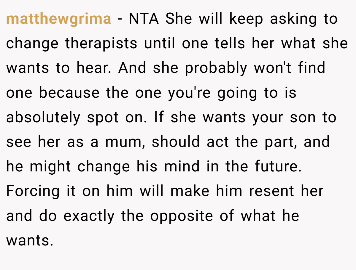 matthewgrima − NTA She will keep asking to change therapists until one tells her what she wants to hear. And she probably won't find one because the one you're going to is absolutely spot on. If she wants your son to see her as a mum, should act the part, and he might change his mind in the future. Forcing it on him will make him resent her and do exactly the opposite of what he wants.
