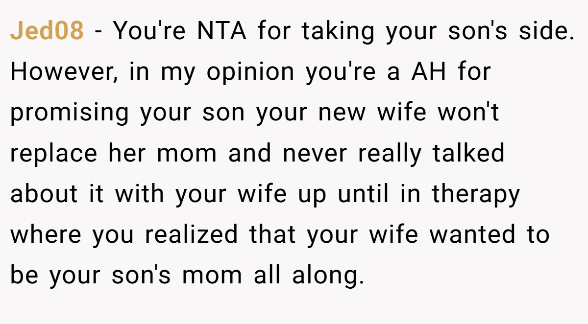 Jed08 − You're NTA for taking your son's side. However, in my opinion you're a AH for promising your son your new wife won't replace her mom and never really talked about it with your wife up until in therapy where you realized that your wife wanted to be your son's mom all along.