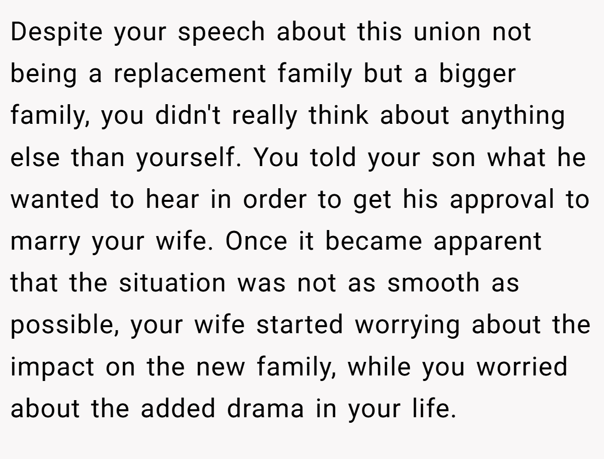 Despite your speech about this union not being a replacement family but a bigger family, you didn't really think about anything else than yourself. You told your son what he wanted to hear in order to get his approval to marry your wife. Once it became apparent that the situation was not as smooth as possible, your wife started worrying about the impact on the new family, while you worried about the added drama in your life.