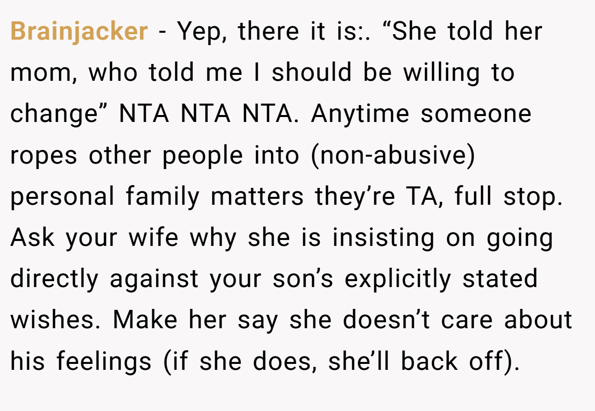 Brainjacker − Yep, there it is:. “She told her mom, who told me I should be willing to change” NTA NTA NTA. Anytime someone ropes other people into (non-abusive) personal family matters they’re TA, full stop. Ask your wife why she is insisting on going directly against your son’s explicitly stated wishes. Make her say she doesn’t care about his feelings (if she does, she’ll back off).