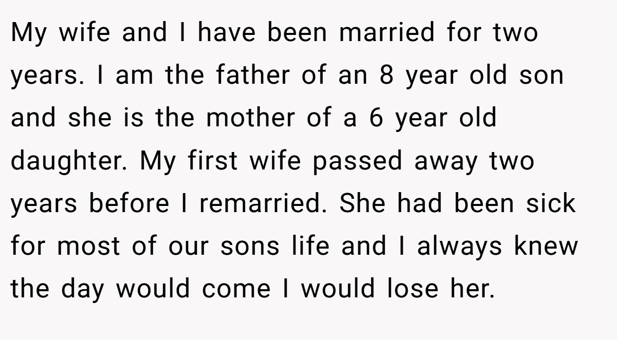 My wife and I have been married for two years. I am the father of an 8 year old son and she is the mother of a 6 year old daughter. My first wife passed away two years before I remarried. She had been sick for most of our sons life and I always knew the day would come I would lose her.
