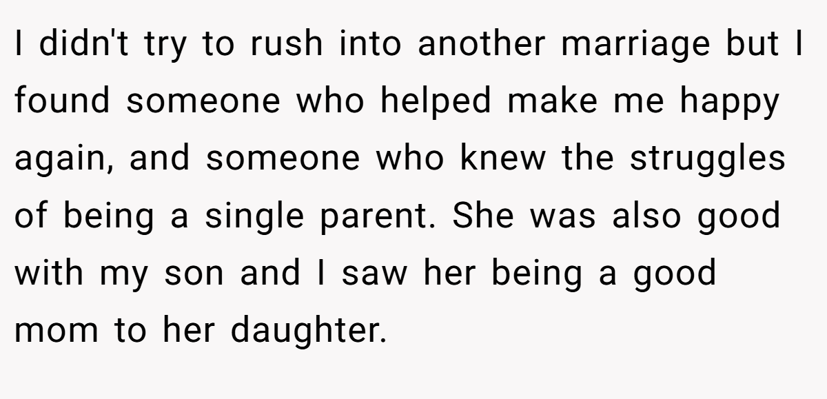 I didn't try to rush into another marriage but I found someone who helped make me happy again, and someone who knew the struggles of being a single parent. She was also good with my son and I saw her being a good mom to her daughter.