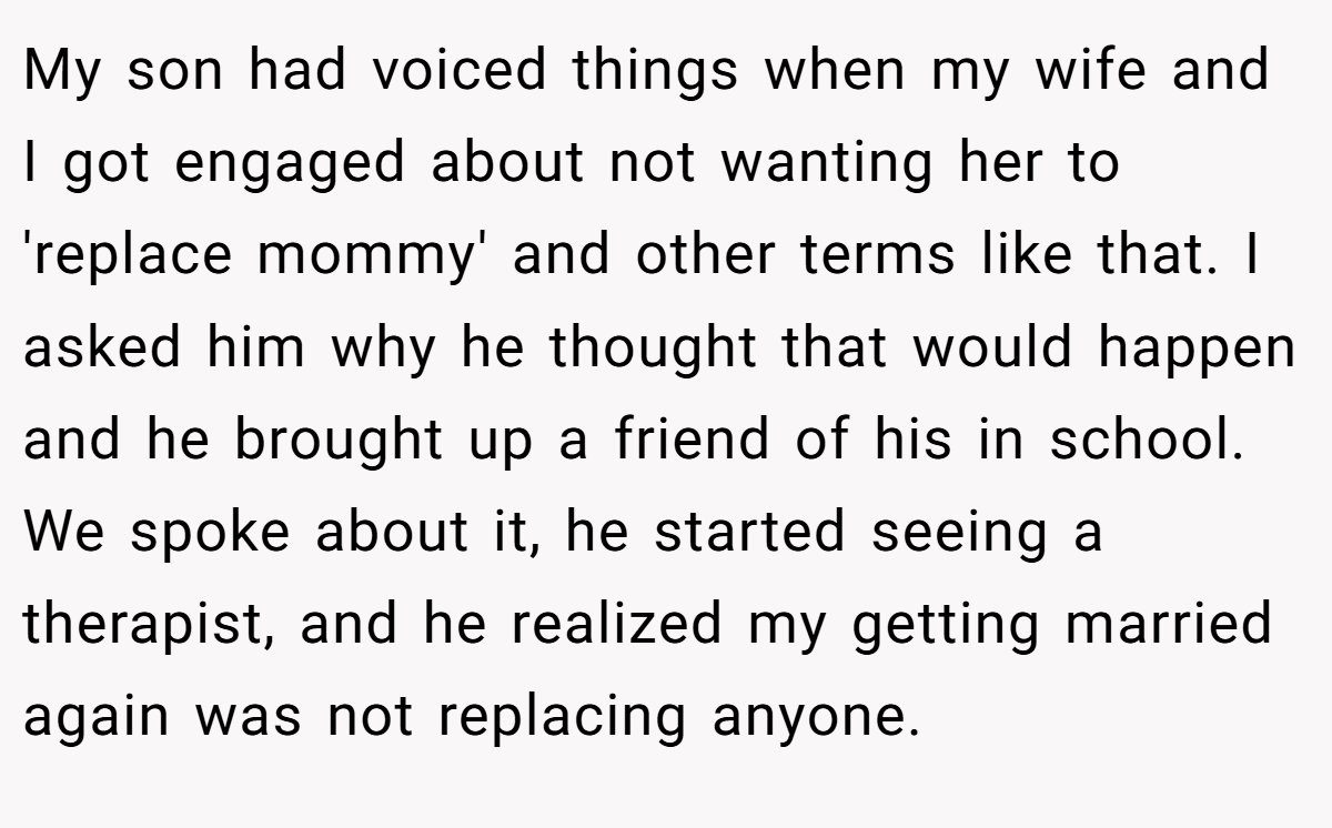 My son had voiced things when my wife and I got engaged about not wanting her to 'replace mommy' and other terms like that. I asked him why he thought that would happen and he brought up a friend of his in school. We spoke about it, he started seeing a therapist, and he realized my getting married again was not replacing anyone.