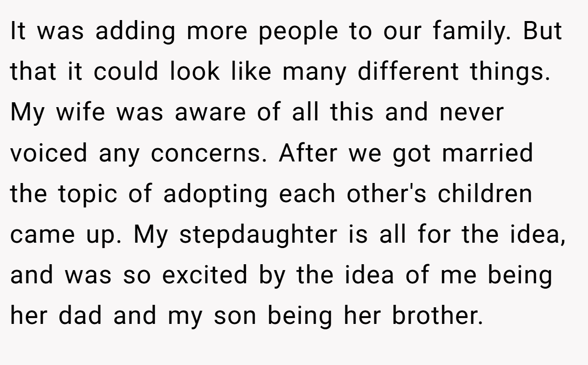 It was adding more people to our family. But that it could look like many different things. My wife was aware of all this and never voiced any concerns. After we got married the topic of adopting each other's children came up. My stepdaughter is all for the idea, and was so excited by the idea of me being her dad and my son being her brother.
