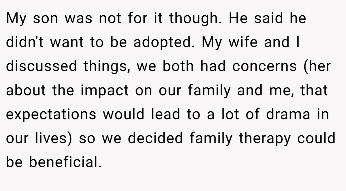 My son was not for it though. He said he didn't want to be adopted. My wife and I discussed things, we both had concerns (her about the impact on our family and me, that expectations would lead to a lot of drama in our lives) so we decided family therapy could be beneficial.