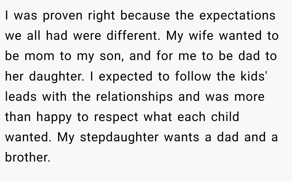 I was proven right because the expectations we all had were different. My wife wanted to be mom to my son, and for me to be dad to her daughter. I expected to follow the kids' leads with the relationships and was more than happy to respect what each child wanted. My stepdaughter wants a dad and a brother.