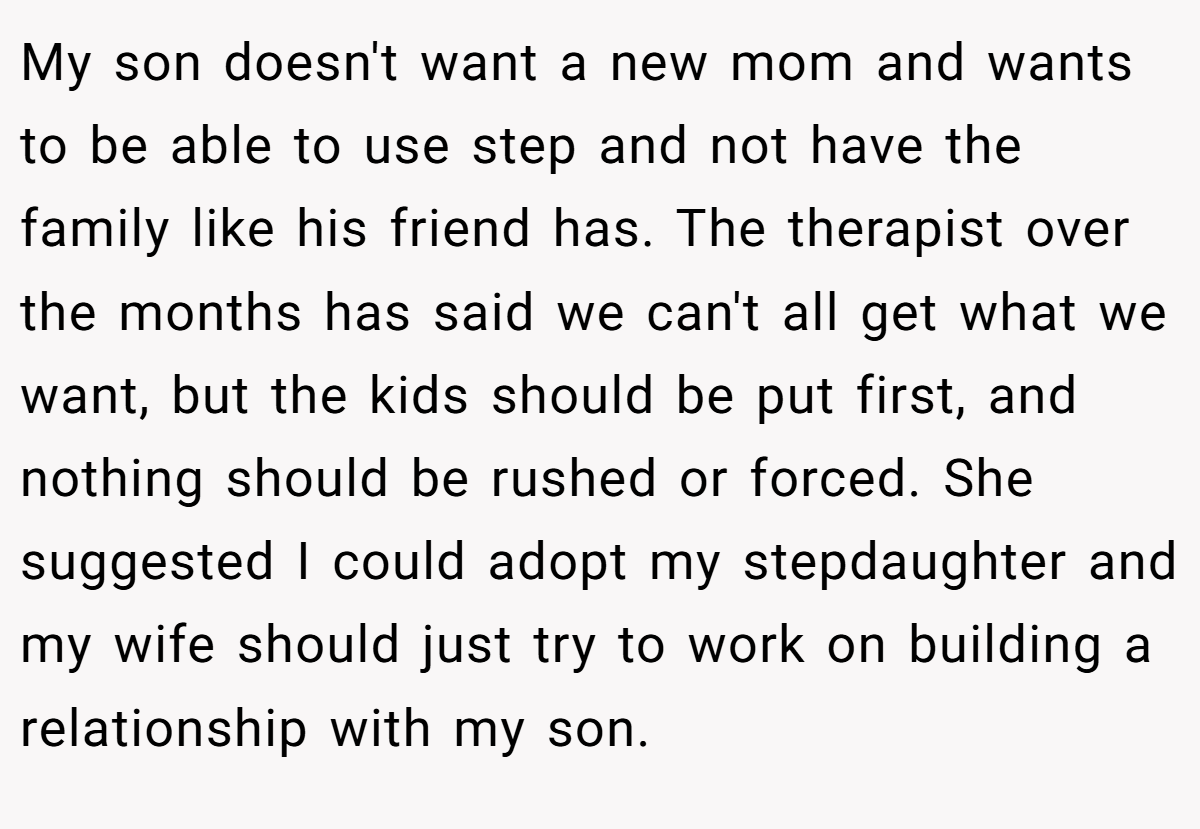 My son doesn't want a new mom and wants to be able to use step and not have the family like his friend has. The therapist over the months has said we can't all get what we want, but the kids should be put first, and nothing should be rushed or forced. She suggested I could adopt my stepdaughter and my wife should just try to work on building a relationship with my son.