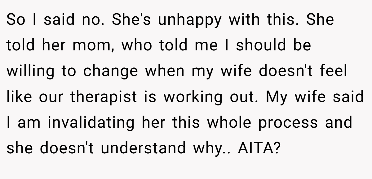 So I said no. She's unhappy with this. She told her mom, who told me I should be willing to change when my wife doesn't feel like our therapist is working out. My wife said I am invalidating her this whole process and she doesn't understand why.. AITA?