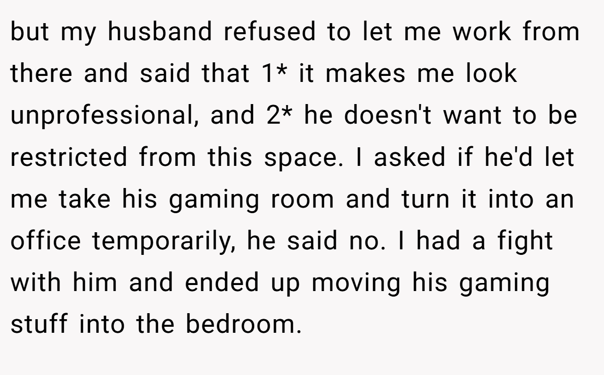 but my husband refused to let me work from there and said that 1* it makes me look unprofessional, and 2* he doesn't want to be restricted from this space. I asked if he'd let me take his gaming room and turn it into an office temporarily, he said no. I had a fight with him and ended up moving his gaming stuff into the bedroom.