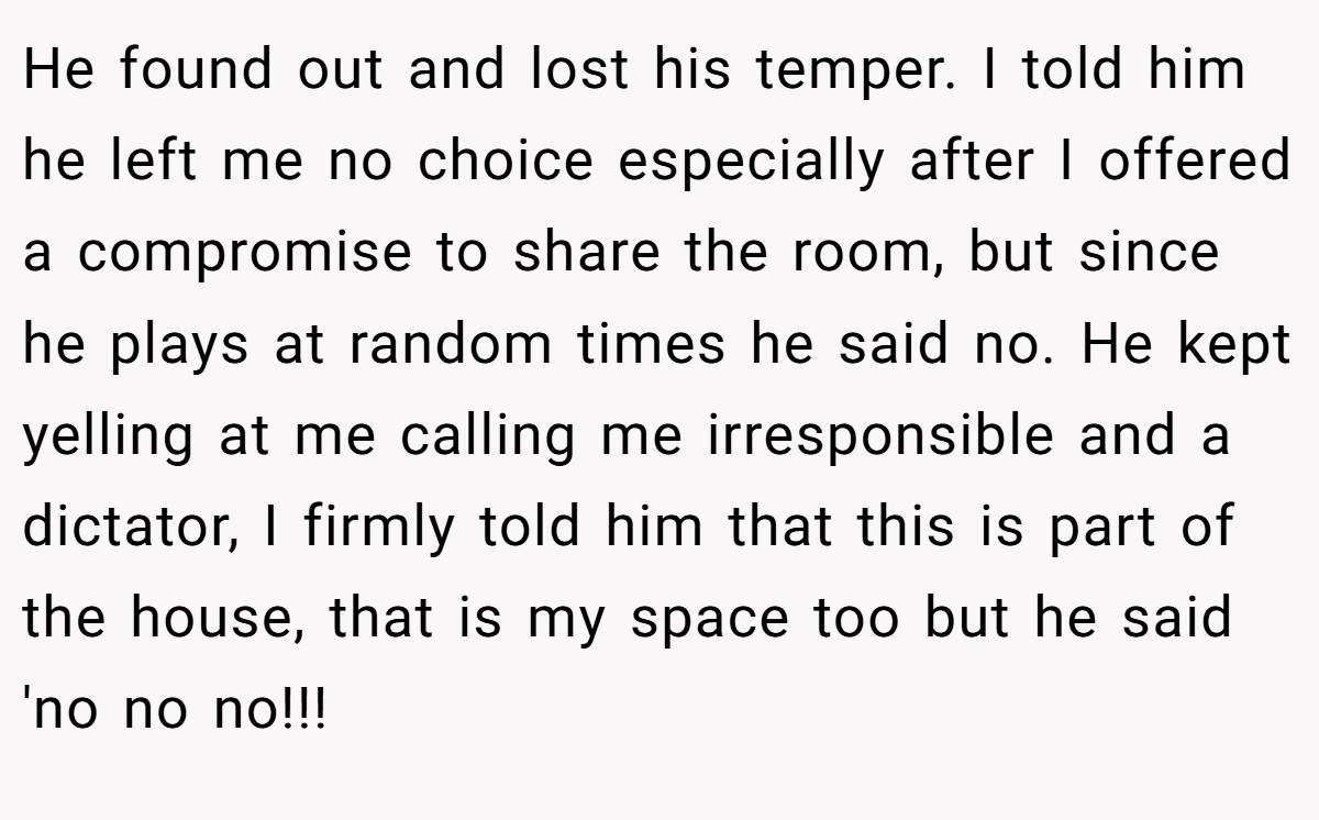 He found out and lost his temper. I told him he left me no choice especially after I offered a compromise to share the room, but since he plays at random times he said no. He kept yelling at me calling me irresponsible and a dictator, I firmly told him that this is part of the house, that is my space too but he said 'no no no!!!