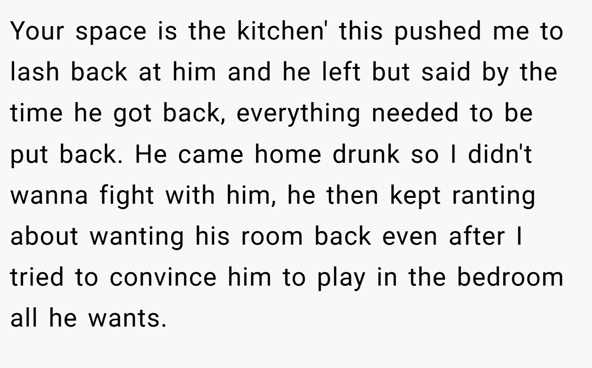 Your space is the kitchen' this pushed me to lash back at him and he left but said by the time he got back, everything needed to be put back. He came home drunk so I didn't wanna fight with him, he then kept ranting about wanting his room back even after I tried to convince him to play in the bedroom all he wants.