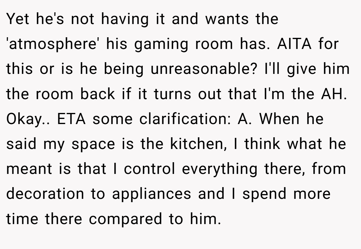 Yet he's not having it and wants the 'atmosphere' his gaming room has. AITA for this or is he being unreasonable? I'll give him the room back if it turns out that I'm the AH. Okay.. ETA some clarification: A. When he said my space is the kitchen, I think what he meant is that I control everything there, from decoration to appliances and I spend more time there compared to him.