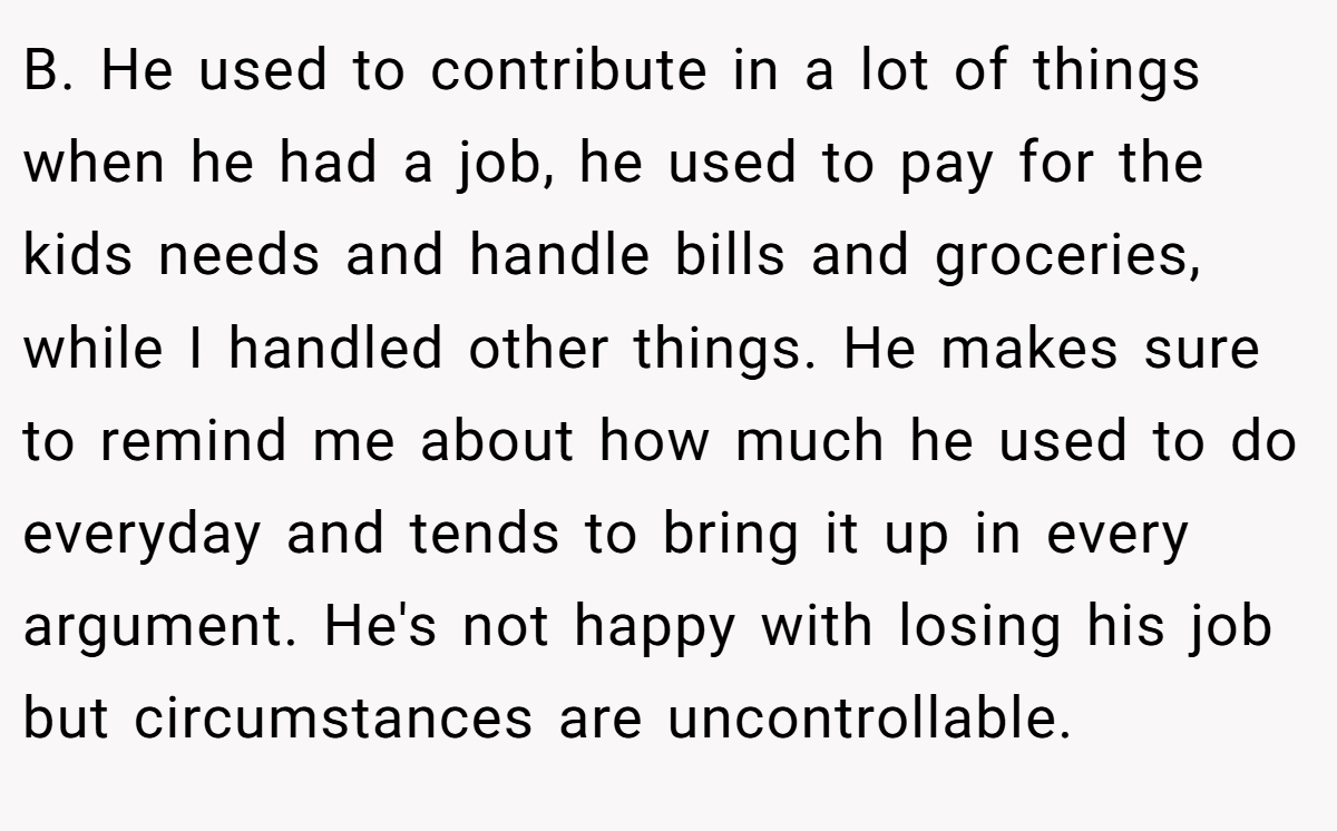 B. He used to contribute in a lot of things when he had a job, he used to pay for the kids needs and handle bills and groceries, while I handled other things. He makes sure to remind me about how much he used to do everyday and tends to bring it up in every argument. He's not happy with losing his job but circumstances are uncontrollable.