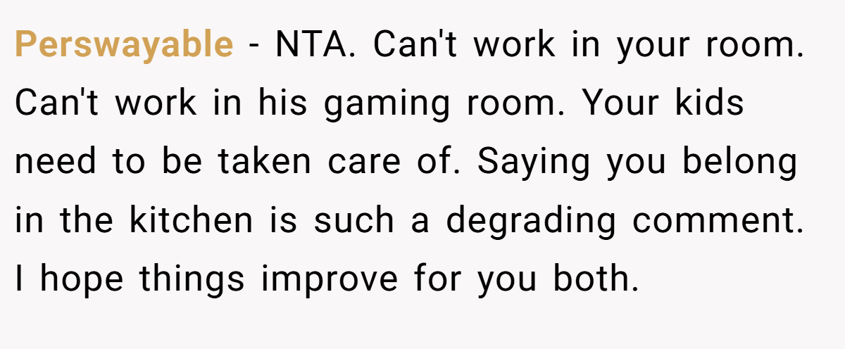 Perswayable − NTA. Can't work in your room. Can't work in his gaming room. Your kids need to be taken care of. Saying you belong in the kitchen is such a degrading comment. I hope things improve for you both.