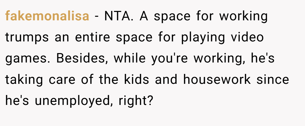 fakemonalisa − NTA. A space for working trumps an entire space for playing video games. Besides, while you're working, he's taking care of the kids and housework since he's unemployed, right?