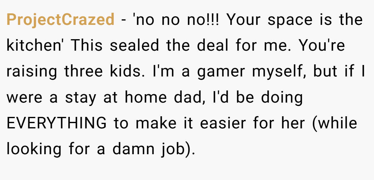 ProjectCrazed − 'no no no!!! Your space is the kitchen' This sealed the deal for me. You're raising three kids. I'm a gamer myself, but if I were a stay at home dad, I'd be doing EVERYTHING to make it easier for her (while looking for a damn job).