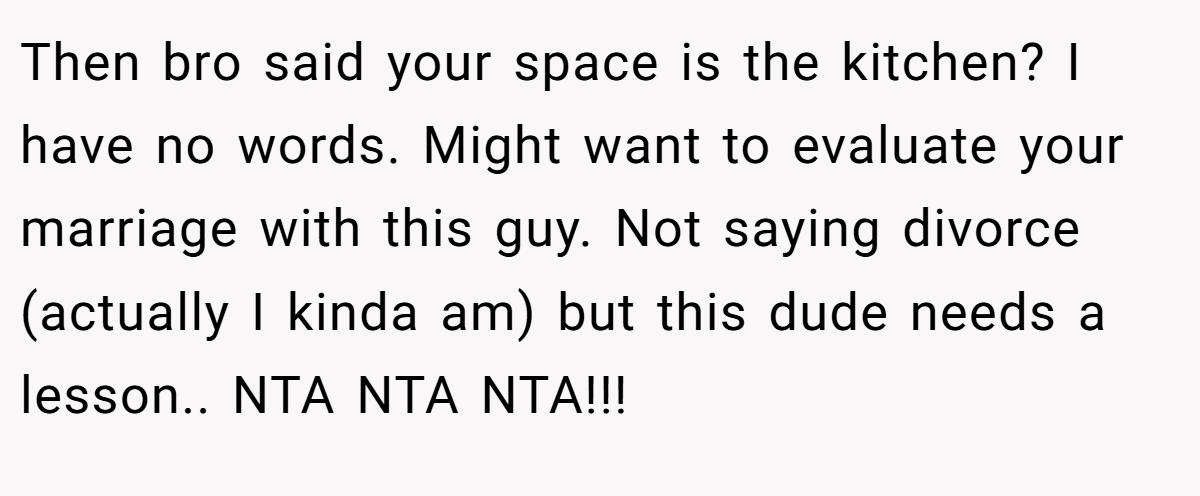 Then bro said your space is the kitchen? I have no words. Might want to evaluate your marriage with this guy. Not saying divorce (actually I kinda am) but this dude needs a lesson.. NTA NTA NTA!!!